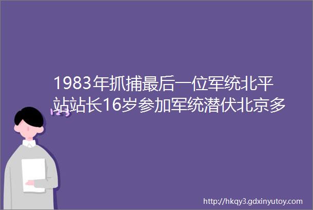 1983年抓捕最后一位军统北平站站长16岁参加军统潜伏北京多年